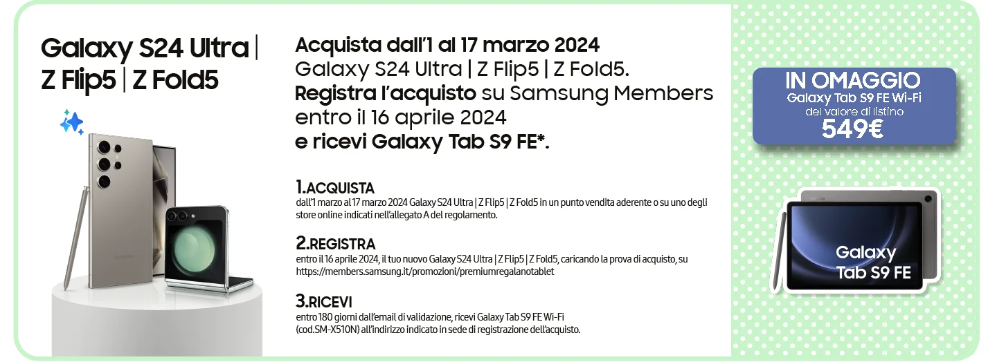 Galaxy S24 Ultra | Z Flip5 | Z Fold5 - Acquista dall’1 al 17 marzo 2024 Galaxy S24 Ultra | Z Flip5 | Z Fold5. Registra l’acquisto su Samsung Members entro il 16 aprile 2024 e ricevi Galaxy Tab S9 FE*. | 1.ACQUISTA dall’1 marzo al 17 marzo 2024 Galaxy S24 Ultra | Z Flip5 | Z Fold5 in un punto vendita aderente o su uno degli store online indicati nell’allegato A del regolamento. | 2.REGISTRA entro il 16 aprile 2024, il tuo nuovo Galaxy S24 Ultra | Z Flip5 | Z Fold5, caricando la prova di acquisto, su https://members.samsung.it/promozioni/premiumregalanotablet | 3.RICEVI entro 180 giorni dall’email di validazione, ricevi Galaxy Tab S9 FE Wi-Fi (cod.SM-X510N) all’indirizzo indicato in sede di registrazione dell’acquisto. | TABLET IN OMAGGIO - Galaxy Tab S9 FE