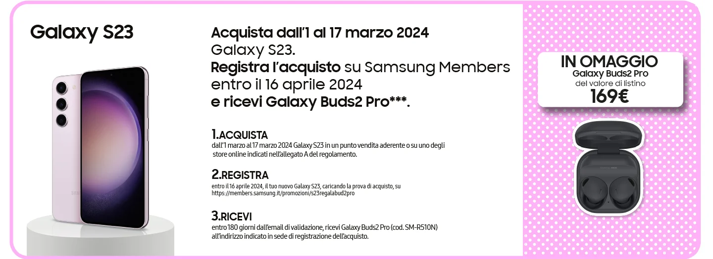 Galaxy S23 - Acquista dall’1 al 17 marzo 2024 Galaxy S23. Registra l’acquisto su Samsung Members entro il 16 aprile 2024 e ricevi Galaxy Buds2 Pro***. | 1.ACQUISTA dall’ 1 marzo al 17 marzo 2024 Galaxy S23 in un punto vendita aderente o su uno degli  store online indicati nell’allegato A del regolamento. | 2.REGISTRA entro il 16 aprile 2024, il tuo nuovo Galaxy S23, caricando la prova di acquisto, su https://members.samsung.it/promozioni/s23regalabud2pro | 3.RICEVI entro 180 giorni dall’email di validazione, ricevi Galaxy Buds2 Pro (cod. SM-R510N) all’indirizzo indicato in sede di registrazione dell’acquisto. | GALAXY BUDS2 PRO IN OMAGGIO