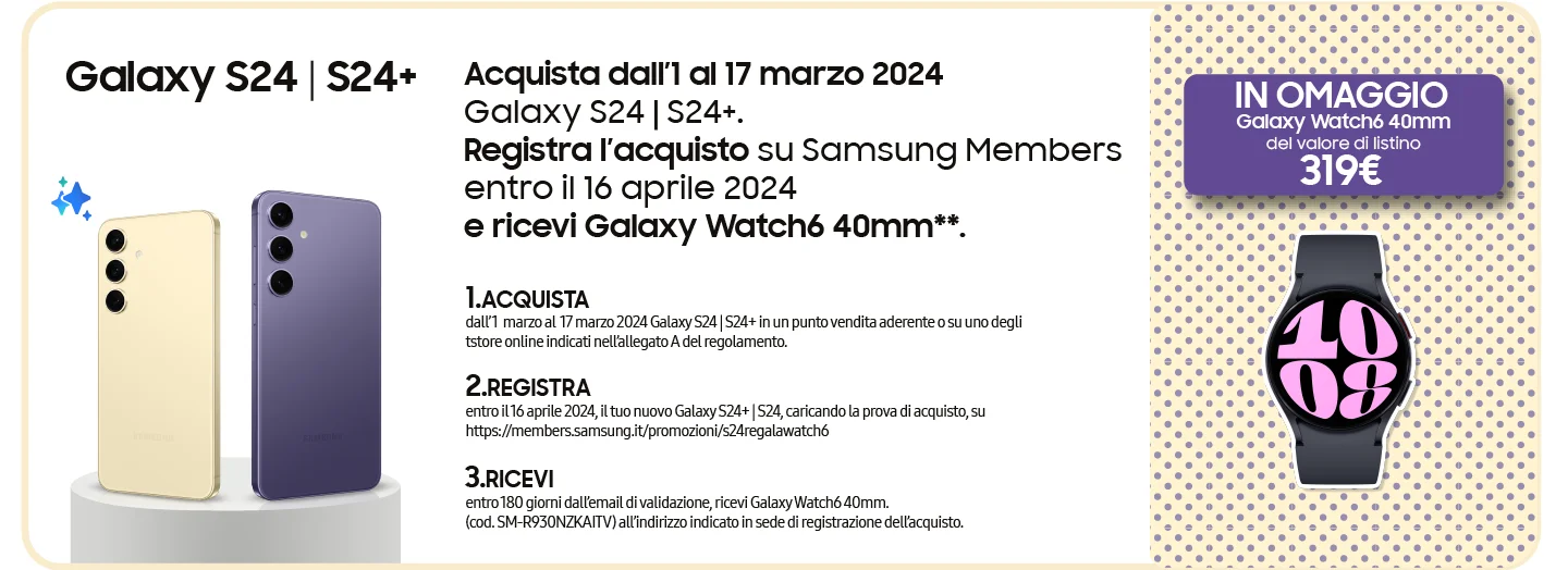 Galaxy S24 | S24+ - Acquista dall’1 al 17 marzo 2024 Galaxy S24 | S24+. Registra l’acquisto su Samsung Members entro il 16 aprile 2024 e ricevi Galaxy Watch6 40mm**. | 1. ACQUISTA dall’ 1  marzo al  17 marzo 2024 Galaxy S24 | S24+ in un punto vendita aderente o su uno degli tstore online indicati nell’allegato A del regolamento. | 2. REGISTRA entro il 16 aprile 2024, il tuo nuovo Galaxy S24+ | S24, caricando la prova di acquisto, su https://members.samsung.it/promozioni/s24regalawatch6 | 3. RICEVI entro 180 giorni dall’email di validazione, ricevi Galaxy Watch6 40mm. (cod. SM-R930NZKAITV) all’indirizzo indicato in sede di registrazione dell’acquisto. | GALAXY WATCH6 40MM IN OMAGGIO