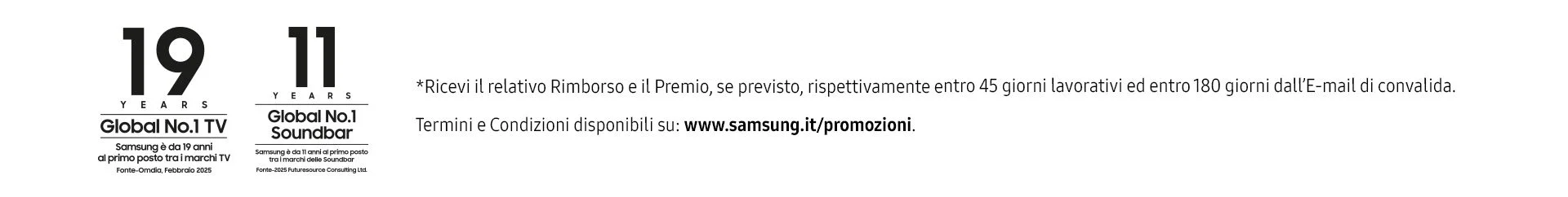 * Ricevi il relativo rimborso e il premio, se previsto, rispettivamnte entro 45 giorni lavorativi ed entro 180 giorni dall'email di convalida Termini e condizioni su www.samsung.it/promozioni. Samsung è da 19 anni al primo posto tra i marchi tv, e da 11 anni per le soundbar. Fonti Omdia Feb 2025 e 2025 Futuresource Consulting Ltd.